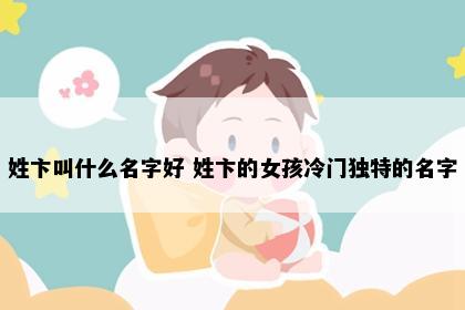 姓卞叫什么名字好 姓卞的女孩冷门独特的名字
